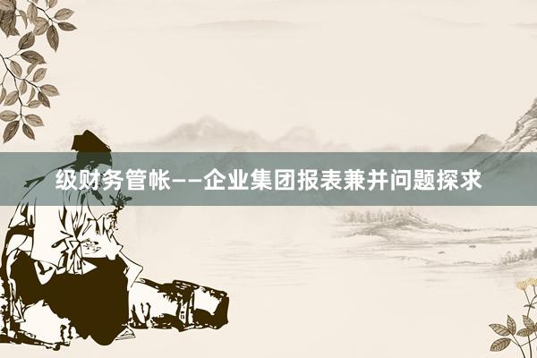 级财务管帐——企业集团报表兼并问题探求